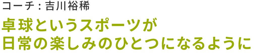 【コーチ : 吉川裕稀】卓球というスポーツが.日常の楽しみのひとつになるように